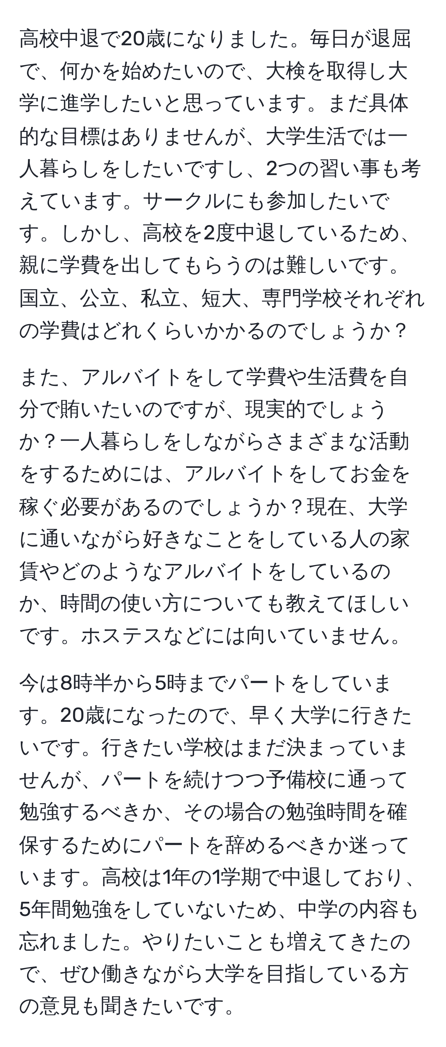 高校中退で20歳になりました。毎日が退屈で、何かを始めたいので、大検を取得し大学に進学したいと思っています。まだ具体的な目標はありませんが、大学生活では一人暮らしをしたいですし、2つの習い事も考えています。サークルにも参加したいです。しかし、高校を2度中退しているため、親に学費を出してもらうのは難しいです。国立、公立、私立、短大、専門学校それぞれの学費はどれくらいかかるのでしょうか？

また、アルバイトをして学費や生活費を自分で賄いたいのですが、現実的でしょうか？一人暮らしをしながらさまざまな活動をするためには、アルバイトをしてお金を稼ぐ必要があるのでしょうか？現在、大学に通いながら好きなことをしている人の家賃やどのようなアルバイトをしているのか、時間の使い方についても教えてほしいです。ホステスなどには向いていません。

今は8時半から5時までパートをしています。20歳になったので、早く大学に行きたいです。行きたい学校はまだ決まっていませんが、パートを続けつつ予備校に通って勉強するべきか、その場合の勉強時間を確保するためにパートを辞めるべきか迷っています。高校は1年の1学期で中退しており、5年間勉強をしていないため、中学の内容も忘れました。やりたいことも増えてきたので、ぜひ働きながら大学を目指している方の意見も聞きたいです。