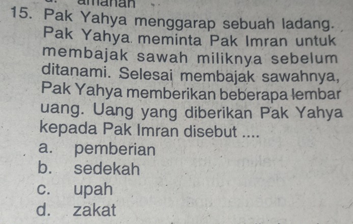 amanan
15. Pak Yahya menggarap sebuah ladang.
Pak Yahya meminta Pak Imran untuk
membajak sawah miliknya sebelum
ditanami. Selesai membajak sawahnya,
Pak Yahya memberikan beberapa lembar
uang. Uang yang diberikan Pak Yahya
kepada Pak Imran disebut ....
a. pemberian
b. sedekah
c. upah
d. zakat