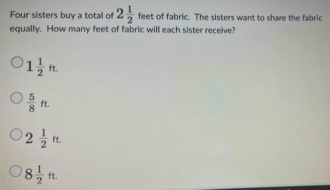 Four sisters buy a total of 2 1/2  feet of fabric. The sisters want to share the fabric
equally. How many feet of fabric will each sister receive?
1 1/2 ft.
 5/8 ft.
2 1/2 ft.
8 1/2 ft.