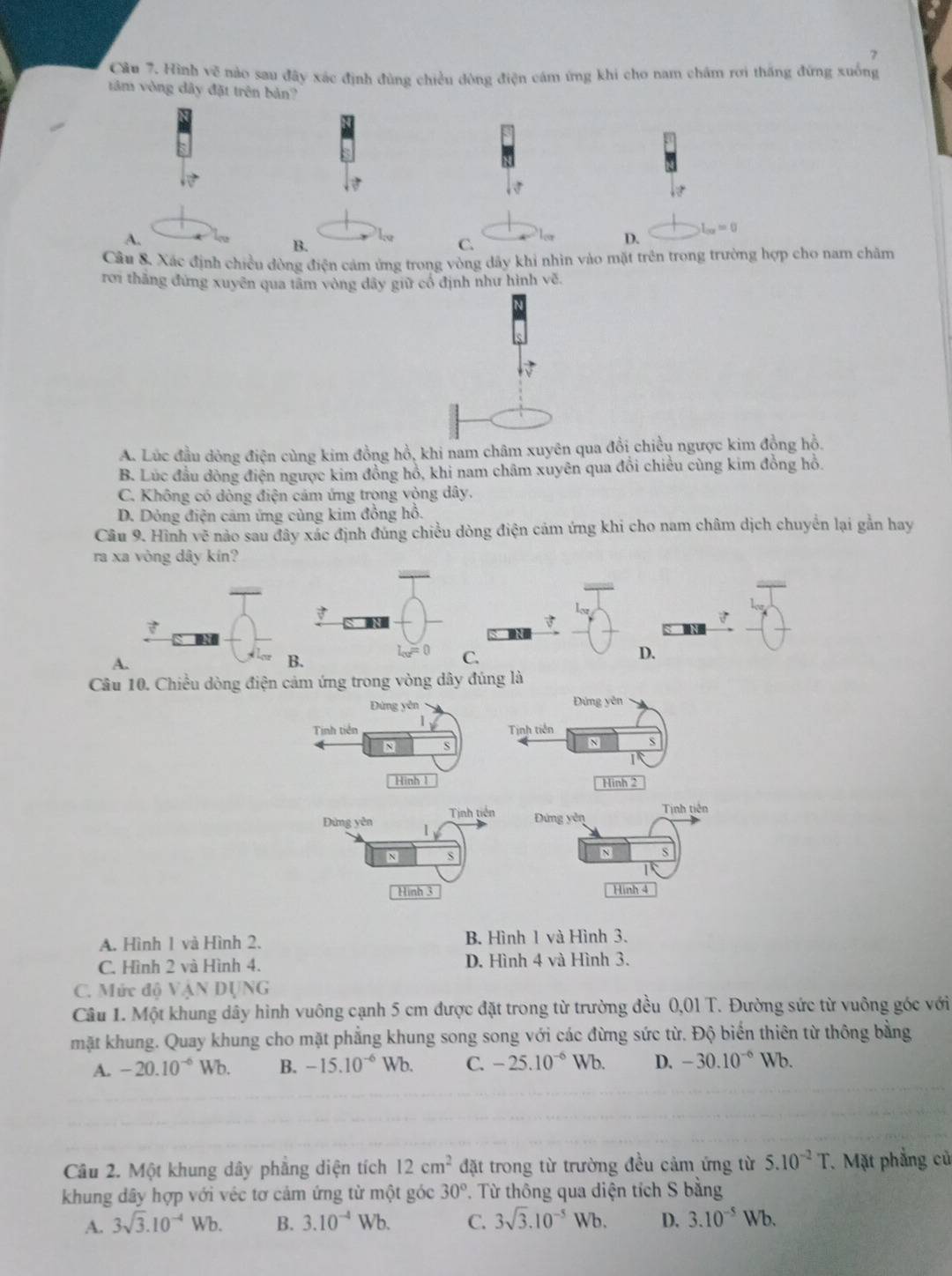 Hình vẽ nào sau đây xác định đùng chiều đông điện cám ứng khi cho nam châm rơi thăng đứng xuống
ăm vòng dây đặt trên bản?
L_OO=0
A.
B.
C.
D.
Câu &. Xác định chiều đòng điện cảm ứng trong vòng dãy khi nhìn vào mặt trên trong trường hợp cho nam châm
rơi thăng đứng xuyên qua tâm vòng dây giữ cổ định như hình vẽ.
A. Lúc đầu dòng điện cùng kim đồng hồ, khi nam châm xuyên qua đổi chiều ngược kim đồng hồ.
B. Lúc đầu dồng điện ngược kim đồng hồ, khi nam châm xuyên qua đổi chiều cùng kim đồng hồ.
C. Không có dòng điện cảm ứng trọng vòng dây.
D. Dòng điện cảm ứng cùng kim đồng hồ.
Cầu 9. Hình vẽ nào sau đây xác định đúng chiều dòng điện cảm ứng khi cho nam châm dịch chuyển lại gần hay
ra xa vòng dây kín?

D.
A.
B.
C.
Câu 10. Chiều dòng điện cảm ứng trong vòng dây đúng là
Đứng yên Đứng yên
Tinh tiền /
Tịnh tiền
N S
N
I
Hình 1 Hình 2
Tinh tiên Tịnh tiên
Đứng yên
Đừng yên 1
N s
N S
Hình 3 Hinh 4
A. Hình 1 và Hình 2. B. Hình 1 và Hình 3.
C. Hình 2 và Hình 4. D. Hình 4 và Hình 3.
C. Mức độ VậN DỤNG
Câu 1. Một khung dây hình vuông cạnh 5 cm được đặt trong từ trường đều 0,01 T. Đường sức từ vuông góc với
mặt khung. Quay khung cho mặt phẳng khung song song với các đừng sức từ. Độ biển thiên từ thông bằng
A. -20.10^(-6) Wb. B. -15.10^(-6) Wb. C. -25.10^(-6) Wb. D. -30.10^(-6) Wb.
Câu 2. Một khung dây phẳng diện tích 12cm^2 đặt trong từ trường đều cảm ứng từ 5.10^(-2)T 7. Mặt phẳng củ
khung dây hợp với véc tơ cảm ứng từ một góc 30°. Từ thông qua diện tích S bằng
A. 3sqrt(3).10^(-4)Wb. B. 3.10^(-4)Wb. C. 3sqrt(3).10^(-5)Wb. D. 3.10^(-5)Wb.