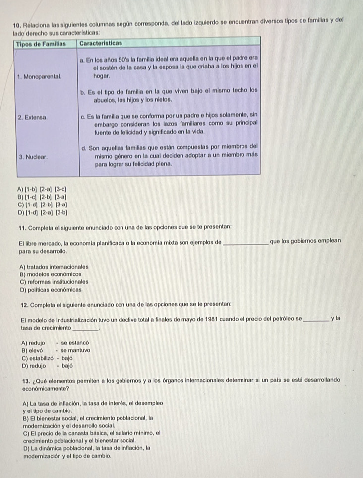 Relaciona las siguientes columnas según corresponda, del lado izquierdo se encuentran diversos tipos de familias y del
A) [1-b][2-a][3-c]
B) [1-c][2-b][3-a]
C) (1-d)(2-b)[3-a]
D) [1-d][2-a][3-b]
11. Completa el siguiente enunciado con una de las opciones que se te presentan:
El libre mercado, la economía planificada o la economía mixta son ejemplos de _que los gobiernos emplean
para su desarrollo.
A) tratados internacionales
B) modelos económicos
C) reformas institucionales
D) políticas económicas
12. Completa el siguiente enunciado con una de las opciones que se te presentan:
El modelo de industrialización tuvo un declive total a finales de mayo de 1981 cuando el precio del petróleo se _y la
tasa de crecimiento __.
A) redujo - se estancó
B) elevó - se mantuvo
C) estabilizó - bajó
D) redujo - bajó
13. ¿Qué elementos permiten a los gobiernos y a los órganos internacionales determinar si un país se está desarrollando
económicamente?
A) La tasa de inflación, la tasa de interés, el desempleo
y el tipo de cambio.
B) El bienestar social, el crecimiento poblacional, la
modernización y el desarrollo social.
C) El precio de la canasta básica, el salario mínimo, el
crecimiento poblacional y el bienestar social.
D) La dinámica poblacional, la tasa de inflación, la
modernización y el tipo de cambio.