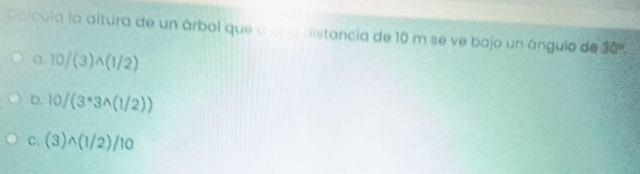 Calcula la altura de un árbol que a una distancia de 10 m se ve bajo un ángulo de 30°
1 10/(3)wedge (1/2)
b. 10/(3^*3^((1/2)))
C. (3)wedge (1/2)/10