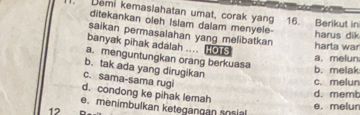 Demi kemaslahatan umat, corak yang 16. Berikut in
ditekankan oleh Islam dalam menyele- harus dik
saikan permasalahan yang melibatkan harta war
banyak pihak adalah .... HOTS
a. menguntungkan orang berkuasa
a.melun
b. tak ada yang dirugikan
b. melak
c. sama-sama rugi
c. melun
d. condong ke pihak lemah
d. memb
e. menimbulkan ketegangan sosial
12
e. melun