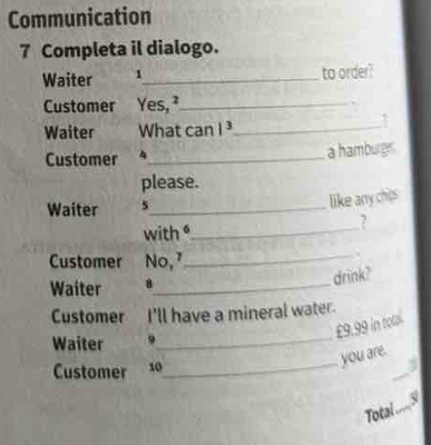 Communication 
7 Completa il dialogo. 
Waiter 1_ to order? 
Customer Yes, ²_ 
Waiter What can |^3 _ 
Customer 4_ a hamburge. 
please. 
Waiter 5_ 
like any chips 
with _ 
? 
Customer No, 7 _ 
. 
drink? 
Waiter 8_ 
Customer I'll have a mineral water.
£9.99 in total. 
Waiter 9 
_ 
you are. 
Customer 10 
_ 
Total .....S