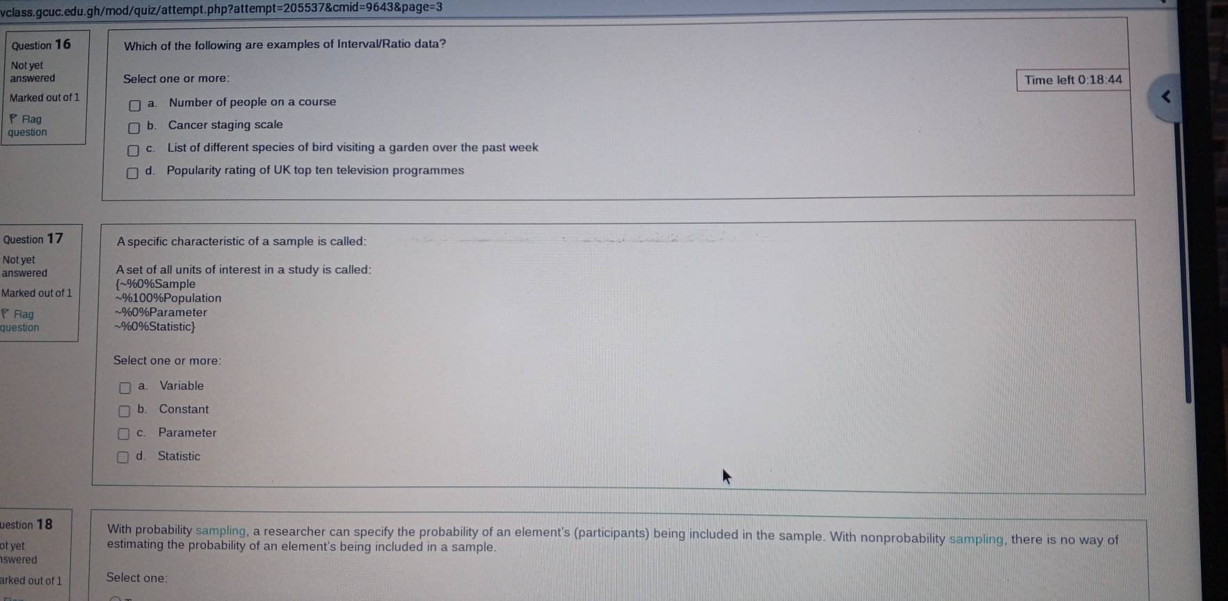 Which of the following are examples of Interval/Ratio data?
Not yet
answered Select one or more: Time left 0:18:44
Marked out of 1 a. Number of people on a course
<
◤ Flag
question  b. Cancer staging scale
c. List of different species of bird visiting a garden over the past week
d. Popularity rating of UK top ten television programmes
Question 17 A specific characteristic of a sample is called:
Not yet
answered A set of all units of interest in a study is called:
~% 0% Sample
Marked out of 1 ~% 100% Population
◤Fiag ~% 0% Parameter
question ~% 0% Statistic
Select one or more:
a. Variable
b. Constant
c. Parameter
d. Statistic
uestion 18 With probability sampling, a researcher can specify the probability of an element's (participants) being included in the sample. With nonprobability sampling, there is no way of
ot yet estimating the probability of an element's being included in a sample.
swered 
arked out of 1 Select one: