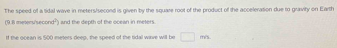 The speed of a tidal wave in meters/second is given by the square root of the product of the acceleration due to gravity on Earth 
(9.8 meters/se cond^2) and the depth of the ocean in meters. 
If the ocean is 500 meters deep, the speed of the tidal wave will be □ m/s.