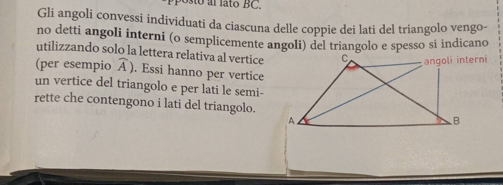 sto al lato BC. 
Gli angoli convessi individuati da ciascuna delle coppie dei lati del triangolo vengo- 
no detti angoli interni (o semplicemente angoli) del triangolo e spesso si indicano 
utilizzando solo la lettera relativa al vertice 
(per esempio widehat A). Essi hanno per vertice 
un vertice del triangolo e per lati le semi- 
rette che contengono i lati del triangolo.