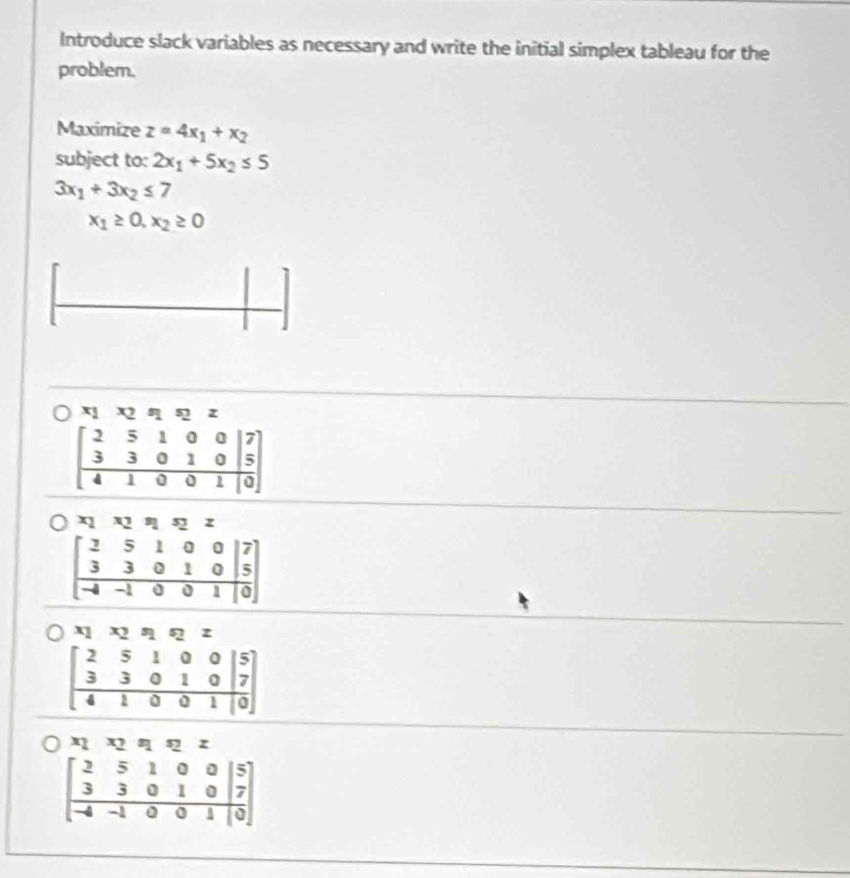 Introduce slack variables as necessary and write the initial simplex tableau for the
problem.
Maximize z=4x_1+x_2
subject to: 2x_1+5x_2≤ 5
3x_1+3x_2≤ 7
x_1≥ 0,x_2≥ 0