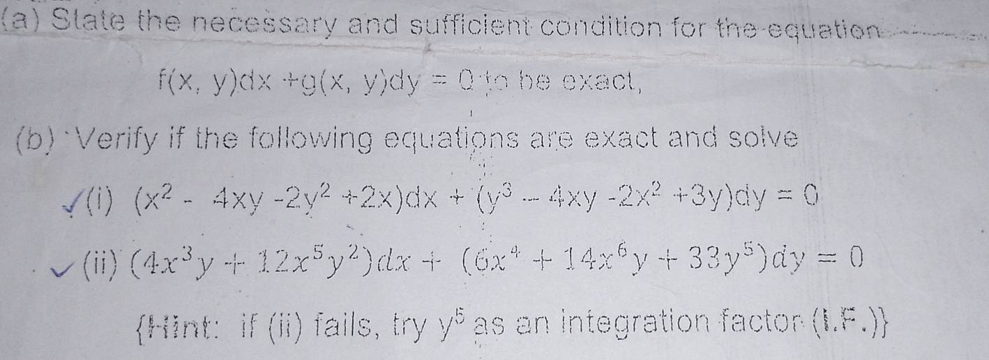 State the necessary and sufficient condition for the equation
f(x,y)dx+g(x,y)dy=0 to be exact, 
(b) Verify if the following equations are exact and solve 
/(i) (x^2-4xy-2y^2+2x)dx+(y^3-4xy-2x^2+3y)dy=0
(ii) (4x^3y+12x^5y^2)dx+(6x^4+14x^6y+33y^5)dy=0
Hint: if (ii) fails, try y^5 as an integration factor . (1,□ ,□ )