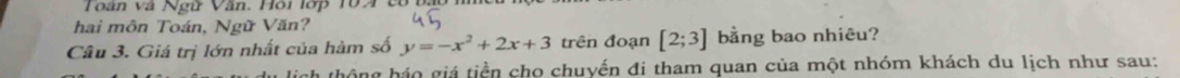 Toàn và Ngữ Văn. Hồi lớp 10A có bảo 
hai môn Toán, Ngữ Văn? 
Câu 3. Giá trị lớn nhất của hàm số y=-x^2+2x+3 trên đoạn [2;3] bằng bao nhiêu? 
lich thộng háo giá tiền cho chuyến đi tham quan của một nhóm khách du lịch như sau: