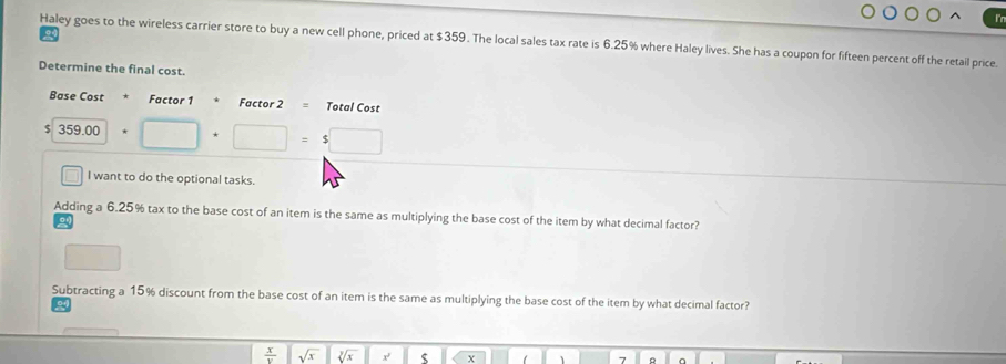 Haley goes to the wireless carrier store to buy a new cell phone, priced at $359. The local sales tax rate is 6.25% where Haley lives. She has a coupon for fifteen percent off the retail price. 
Determine the final cost. 
Base Cost * Factor 1 Factor 2= Total Cost
$ 359.00 □  □ =$□
□ I want to do the optional tasks. 
Adding a 6.25% tax to the base cost of an item is the same as multiplying the base cost of the item by what decimal factor? 
Subtracting a 15% discount from the base cost of an item is the same as multiplying the base cost of the item by what decimal factor?
 x/v  sqrt(x) sqrt[3](x) x s X 1 7 R a