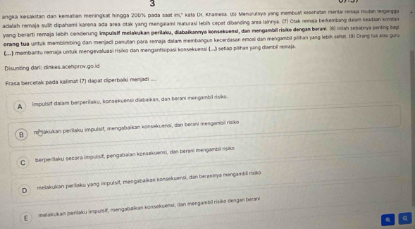 angka kesakitan dan kematian meningkat hingga 200% pada saat ini,' kata Dr. Khamelia. (6) Menurutrya yang membuat kesehatan mental remaja mudah terganggu
adalah remaja sulit dipahami karena ada area otak yang mengalami maturasi lebih cepat dibanding area lainnya. (7) Otak remaja berkembang daiam keadaan konstan
yang berarti remaja lebih cenderung impulsif melakukan perilaku, diabaikannya konsekuensi, dan mengambil risiko dengan berani. (8) Inlah sebabnya penting bagi
orang tua untuk membimbing dan menjadi panutan para remaja dalam membangun kecerdasan emosi dan mengambil piihan yang lebih sehat. (9) Crang tua atau guru
(...) membantu remaja untuk mengevaluasi risiko dan mengantisipasi konsekuensi (..) setiap pilihan yang diambii remaja.
Disunting dari: dinkes.acehprov.go.id
Frasa bercetak pada kalimat (7) dapat diperbaiki menjadi ....
A impulsif dalam berperilaku, konsekuensi diabaikan, dan berani mengambil risiko.
B mjakukan perilaku impulsif, mengabaikan konsekuensi, dan berani mengambil risiko
C berperilaku secara impulsif, pengabaian konsekuensi, dan berani mengambil risiko
D melakukan perilaku yang impulsif, mengabaikan konsekuensi, dan beraninya mengambil risiko
E melakukan perilaku impulsif, mengabaikan konsekuensi, dan mengambil risiko dengan berani
a a