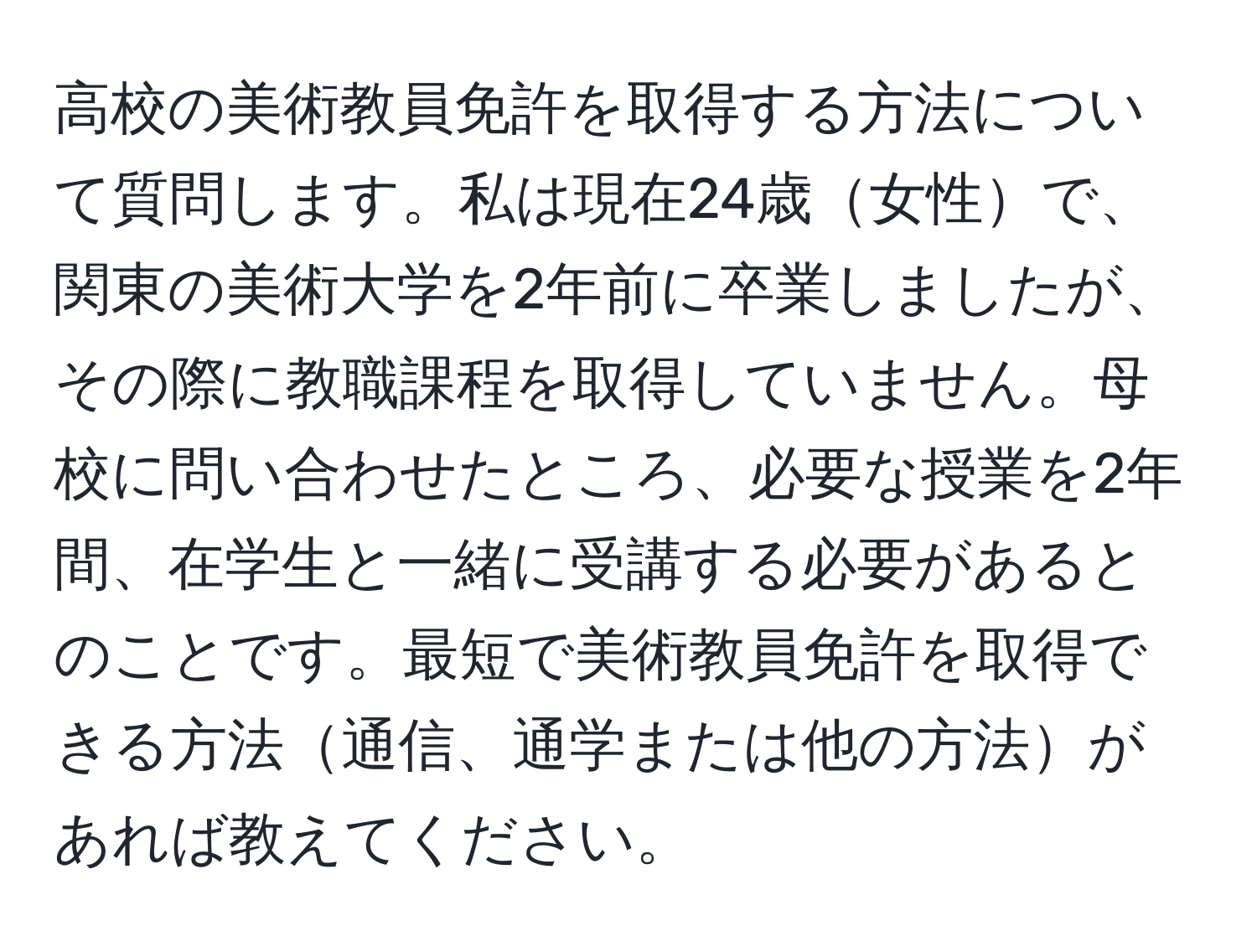 高校の美術教員免許を取得する方法について質問します。私は現在24歳女性で、関東の美術大学を2年前に卒業しましたが、その際に教職課程を取得していません。母校に問い合わせたところ、必要な授業を2年間、在学生と一緒に受講する必要があるとのことです。最短で美術教員免許を取得できる方法通信、通学または他の方法があれば教えてください。