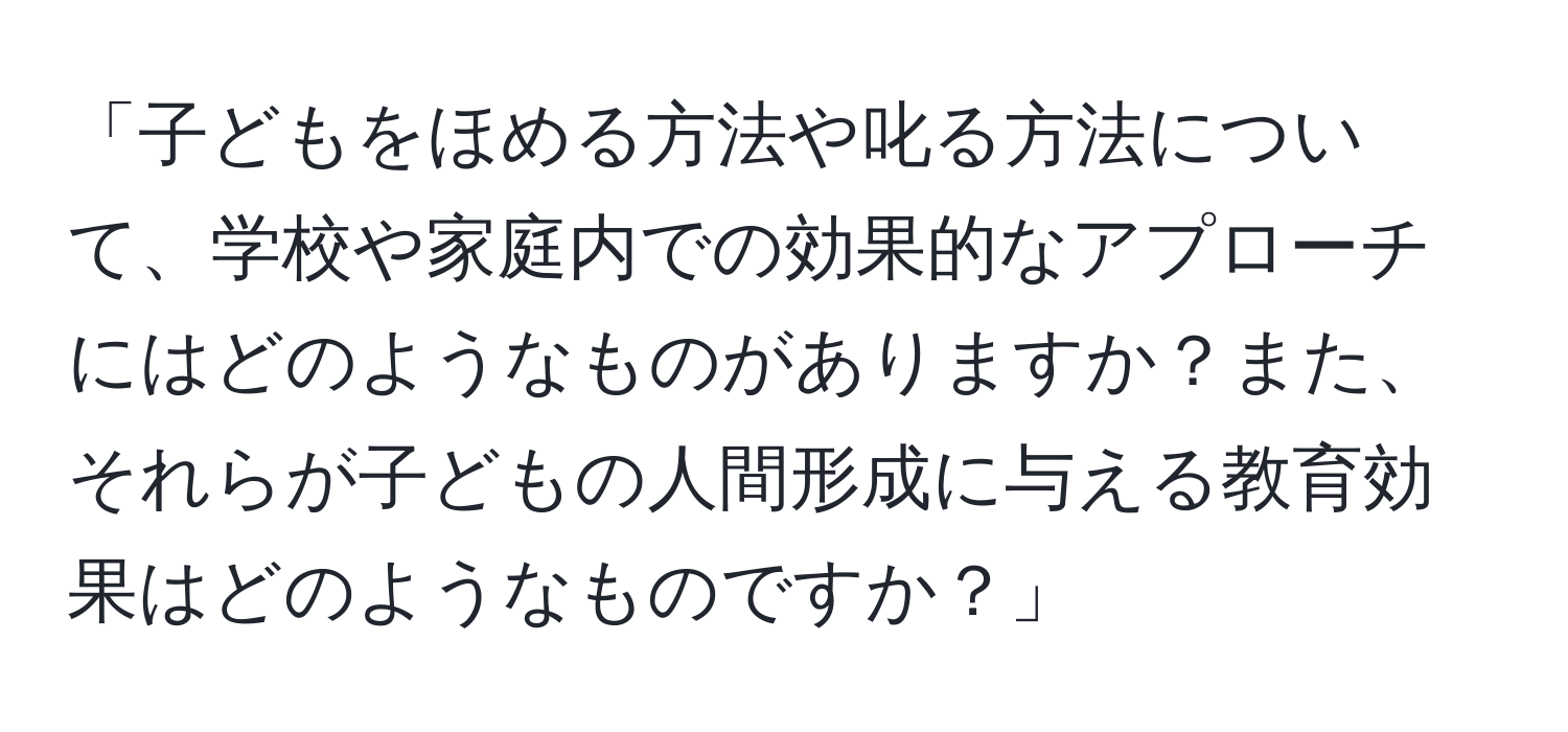 「子どもをほめる方法や叱る方法について、学校や家庭内での効果的なアプローチにはどのようなものがありますか？また、それらが子どもの人間形成に与える教育効果はどのようなものですか？」