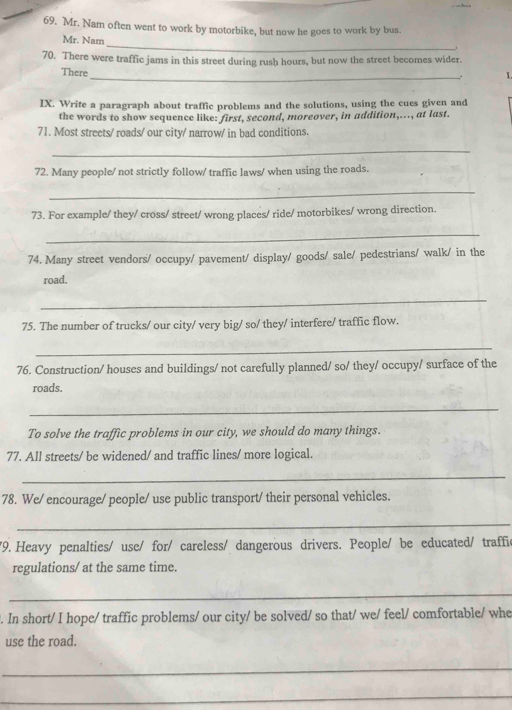 Mr. Nam often went to work by motorbike, but now he goes to work by bus. 
_ 
Mr. Nam 
70. There were traffic jams in this street during rush hours, but now the street becomes wider. 
There 
_∴ I. 
IX. Write a paragraph about traffic problems and the solutions, using the cues given and 
the words to show sequence like: first, second, moreover, in addition,..., at last. 
71. Most streets/ roads/ our city/ narrow/ in bad conditions. 
_ 
72. Many people/ not strictly follow/ traffic laws/ when using the roads. 
_ 
73. For example/ they/ cross/ street/ wrong places/ ride/ motorbikes/ wrong direction. 
_ 
74. Many street vendors/ occupy/ pavement/ display/ goods/ sale/ pedestrians/ walk/ in the 
road. 
_ 
75. The number of trucks/ our city/ very big/ so/ they/ interfere/ traffic flow. 
_ 
76. Construction/ houses and buildings/ not carefully planned/ so/ they/ occupy/ surface of the 
roads. 
_ 
To solve the traffic problems in our city, we should do many things. 
77. All streets/ be widened/ and traffic lines/ more logical. 
_ 
78. We/ encourage/ people/ use public transport/ their personal vehicles. 
_ 
79. Heavy penalties/ use/ for/ careless/ dangerous drivers. People/ be educated/ traffic 
regulations/ at the same time. 
_ 
. In short/ I hope/ traffic problems/ our city/ be solved/ so that/ we/ feel/ comfortable/ whe 
use the road. 
_ 
_