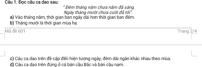 Đọc câu ca dao sau: 
" Đêm tháng năm chưa nằm đã sáng 
Ngày tháng mười chưa cười đã tối". 
a) Vào tháng năm, thời gian ban ngày dài hơn thời gian ban đêm. 
b) Tháng mười là thời gian mùa hạ. 
Mã đề 601 Trang 2/4
c) Câu ca dao trên đề cập đến hiện tượng ngày, đêm dài ngắn khác nhau theo mùa. 
d) Câu ca dao trên đúng ở cả bán cầu Bắc và bán cầu nam.