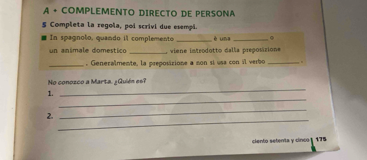 A + COMPLEMENTO DIRECTO DE PERSONA 
5 Completa la regola, poi scrivi due esempi. 
In spagnolo, quando il complemento _è una _。 
un animale domestico _, viene introdotto dalla preposizione 
_. Generalmente, la preposizione a non si usa con il verbo _. 
_ 
No conozco a Marta. ¿Quién es? 
_ 
1. 
_ 
2. 
_ 
ciento setenta y cinco 175