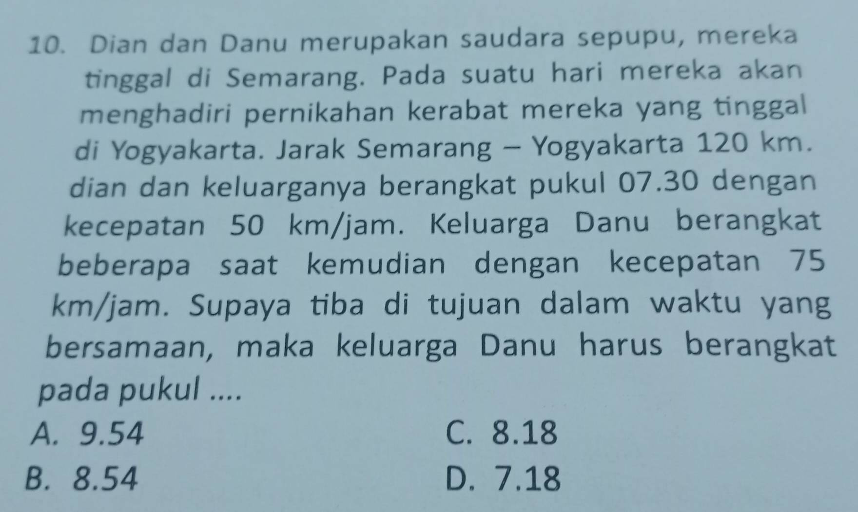 Dian dan Danu merupakan saudara sepupu, mereka
tinggal di Semarang. Pada suatu hari mereka akan
menghadiri pernikahan kerabat mereka yang tinggal
di Yogyakarta. Jarak Semarang - Yogyakarta 120 km.
dian dan keluarganya berangkat pukul 07.30 dengan
kecepatan 50 km/jam. Keluarga Danu berangkat
beberapa saat kemudian dengan kecepatan 75
km/jam. Supaya tiba di tujuan dalam waktu yang
bersamaan, maka keluarga Danu harus berangkat
pada pukul ....
A. 9.54 C. 8.18
B. 8.54 D. 7.18