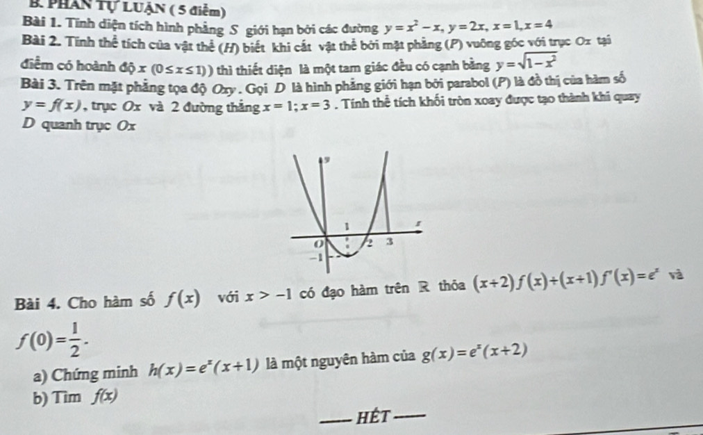 Phân Tự LUẠN ( 5 điểm) 
Bài 1. Tính diện tích hình phẳng S giới hạn bởi các đường y=x^2-x, y=2x, x=1, x=4
Bài 2. Tính thể tích của vật thể (H) biết khi cắt vật thể bởi mặt phầng (P) vuỡng góc với trục Ox tại 
điểm có hoành dhat Qx(0≤ x≤ 1)) thì thiết diện là một tam giác đều có cạnh bằng y=sqrt(1-x^2)
Bài 3. Trên mặt phẳng tọa độ Oxy. Gọi D là hình phẳng giới hạn bởi parabol (P) là đồ thị của hàm số
y=f(x) , trục Ox và 2 đường thắng x=1; x=3. Tính thể tích khối tròn xoay được tạo thành khi quay 
D quanh trục Ox
Bài 4. Cho hàm số f(x) với x>-1 có đạo hàm trên R thỏa (x+2)f(x)+(x+1)f'(x)=e^x và
f(0)= 1/2 . 
a) Chứng minh h(x)=e^x(x+1) là một nguyên hàm của g(x)=e^x(x+2)
b) Tìm f(x)
_hết_