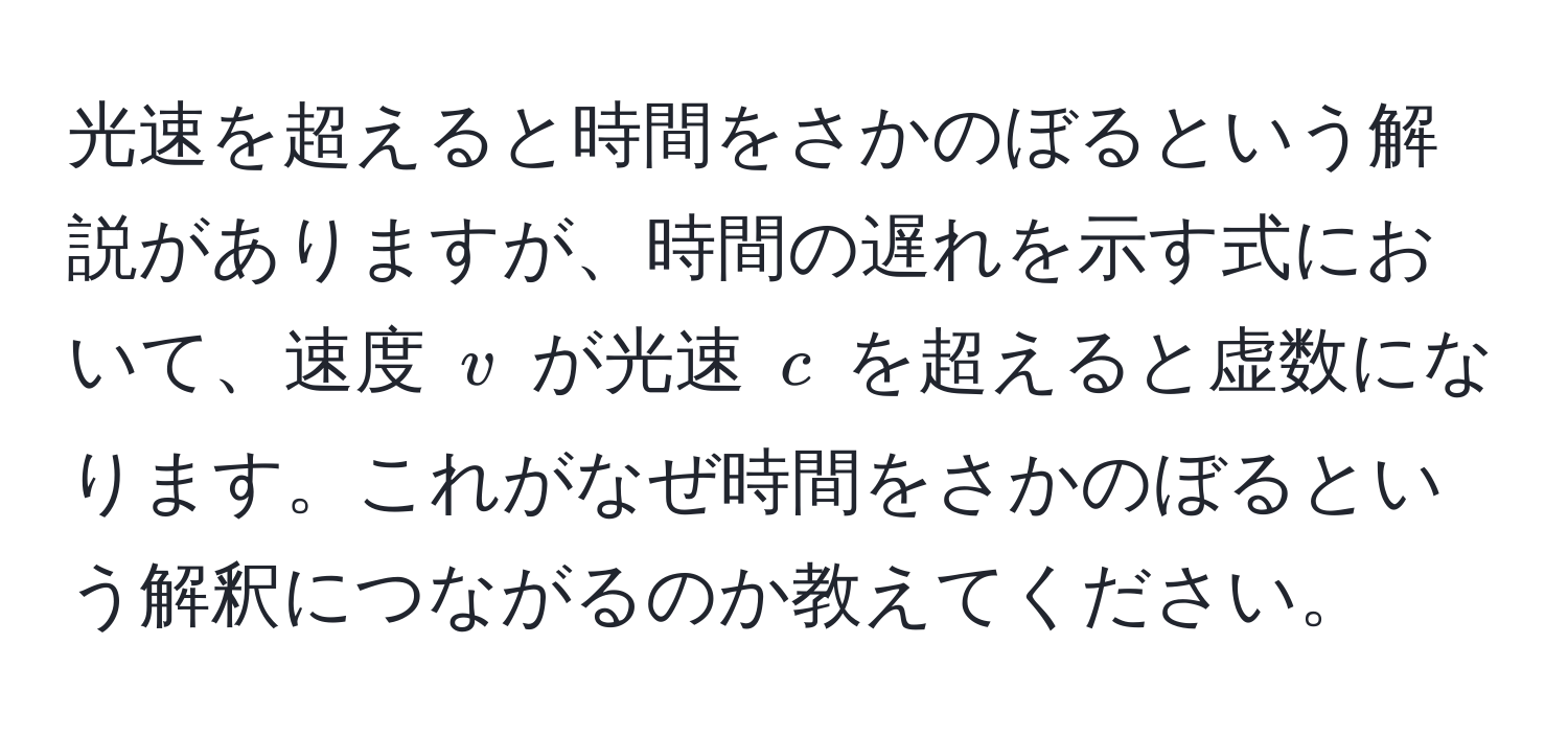 光速を超えると時間をさかのぼるという解説がありますが、時間の遅れを示す式において、速度 ( v ) が光速 ( c ) を超えると虚数になります。これがなぜ時間をさかのぼるという解釈につながるのか教えてください。