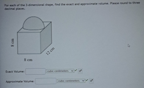 For each of the 3 -dimensional shape, find the exact and approximate volume. Please round to three 
decimal places. 
Exact Volume: □ cubic centimeters
Approximate Volume: □ cubic centimeters