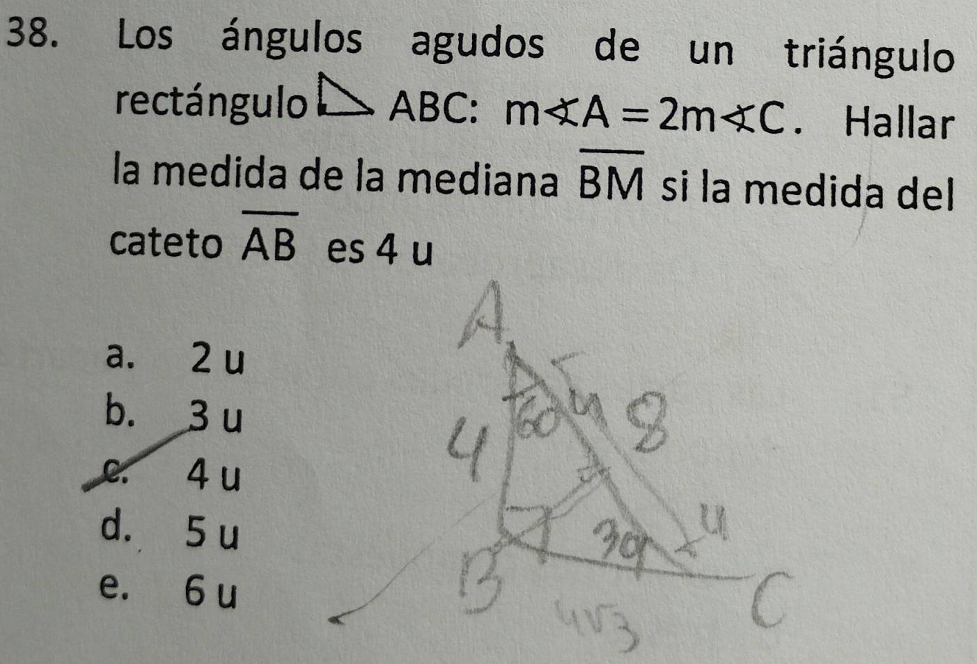 Los ángulos agudos de un triángulo
rectángulo △ ABC : m∠ A=2m∠ C. Hallar
la medida de la mediana overline BM si la medida del 
cateto overline AB es 4 u
a. 2 u
b. 3 u
c. 4 u
d. 5 u
e. 6 u