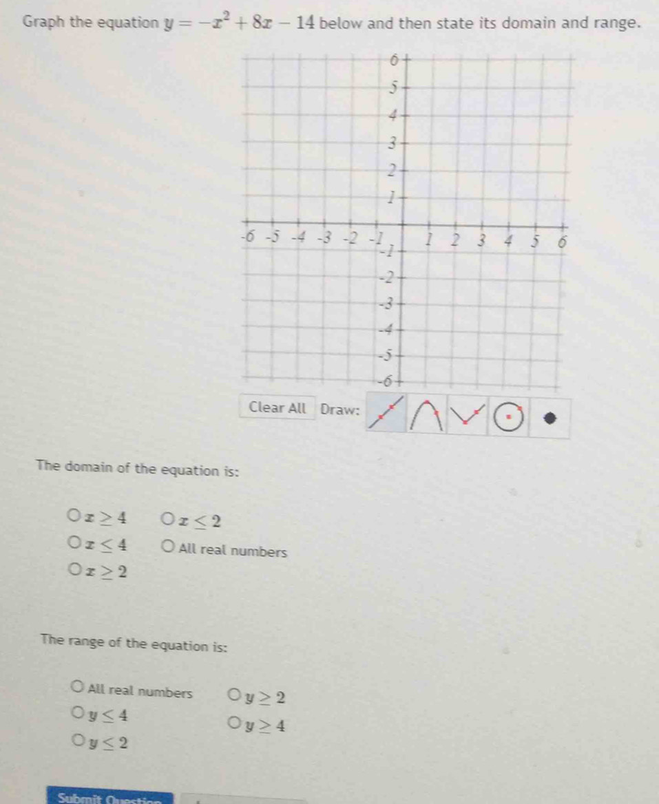 Graph the equation y=-x^2+8x-14 below and then state its domain and range.
Clear All Draw:
The domain of the equation is:
x≥ 4 x≤ 2
x≤ 4 All real numbers
x≥ 2
The range of the equation is:
All real numbers y≥ 2
y≤ 4
y≥ 4
y≤ 2
Submit