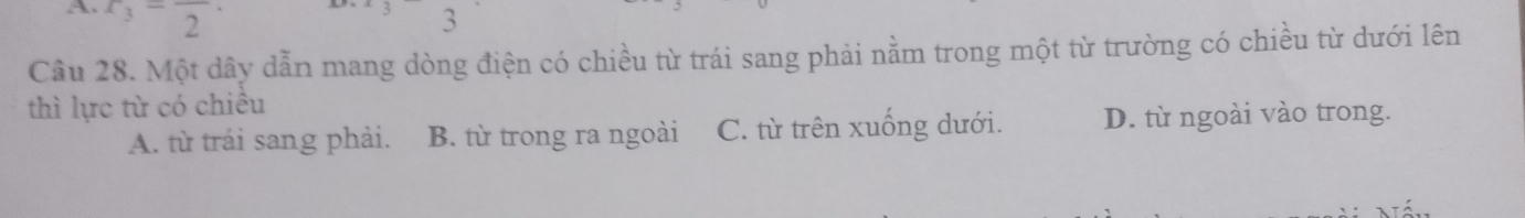 x_3=frac 2· 3
Câu 28. Một dây dẫn mang dòng điện có chiều từ trái sang phải nằm trong một từ trường có chiều từ dưới lên
thì lực từ có chiều
A. từ trái sang phải. B. từ trong ra ngoài C. từ trên xuống dưới. D. từ ngoài vào trong.