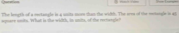 Question Wnch Vídes Stoe Exampies 
The length of a rectangle is 4 units more than the width. The area of the rectangle is 45
square units. What is the width, in units, of the rectangle?