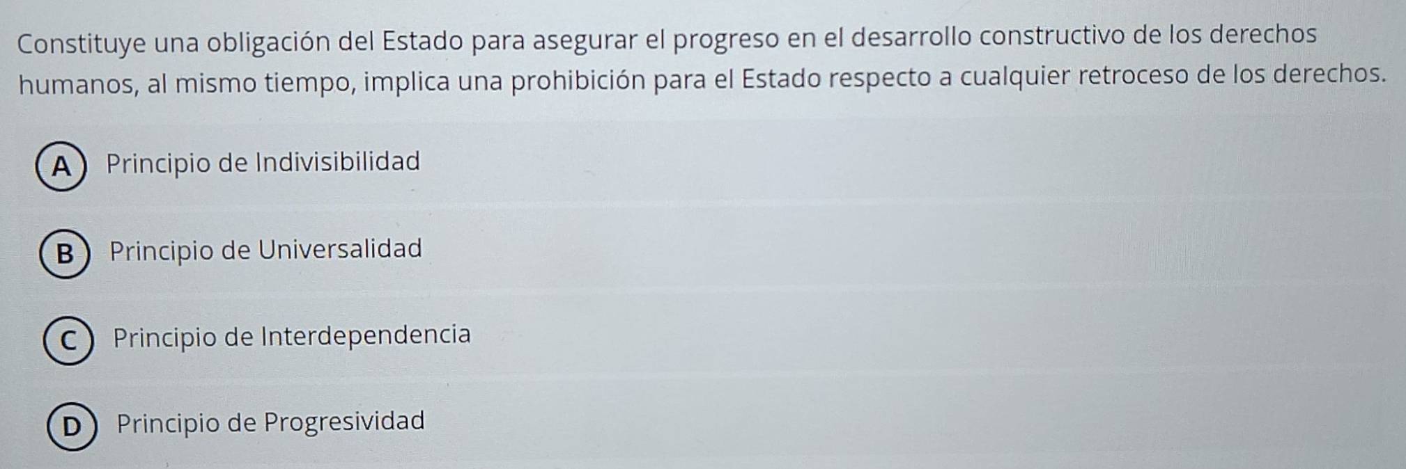 Constituye una obligación del Estado para asegurar el progreso en el desarrollo constructivo de los derechos
humanos, al mismo tiempo, implica una prohibición para el Estado respecto a cualquier retroceso de los derechos.
A Principio de Indivisibilidad
B Principio de Universalidad
C Principio de Interdependencia
D Principio de Progresividad