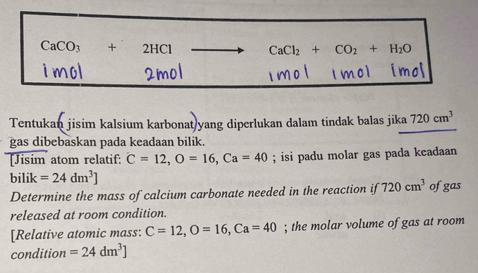 CaCO_3+2HCl
CaCl_2+CO_2+H_2O
imo 
Tentukan jisim kalsium karbonat yang diperlukan dalam tindak balas jika 720cm^3
gas dibebaskan pada keadaan bilik. 
[Jisim atom relatif: C=12, O=16, Ca=40; isi padu molar gas pada keadaan 
bilik =24dm^3]
Determine the mass of calcium carbonate needed in the reaction if 720cm^3 ofgas 
released at room condition. 
[Relative atomic mass: C=12, O=16, Ca=40; the molar volume of gas at room 
condition =24dm^3]