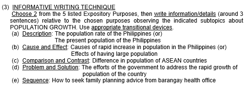 (3) INFORMATIVE WRITING TECHNIQUE 
Choose 2 from the 5 listed Expository Purposes, then write information/details (around 3
sentences) relative to the chosen purposes observing the indicated subtopics about 
POPULATION GROWTH. Use appropriate transitional devices. 
(a) Description: The population rate of the Philippines (or) 
The present population of the Philippines 
(b) Cause and Effect: Causes of rapid increase in population in the Philippines (or) 
Effects of having large population 
(c) Comparison and Contrast: Difference in population of ASEAN countries 
(d) Problem and Solution: The efforts of the government to address the rapid growth of 
population of the country 
(e) Sequence: How to seek family planning advice from barangay health office