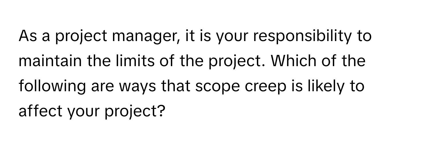 As a project manager, it is your responsibility to maintain the limits of the project. Which of the following are ways that scope creep is likely to affect your project?