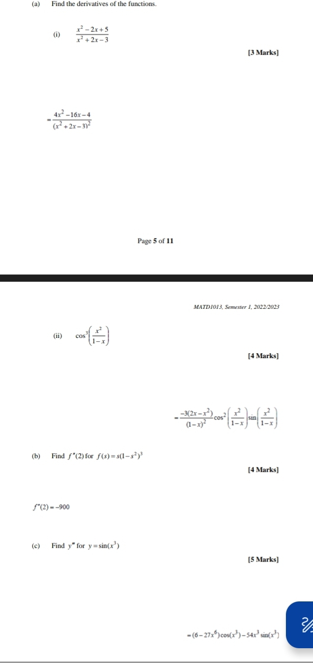 Find the derivatives of the functions. 
(i)  (x^2-2x+5)/x^2+2x-3 
[3 Marks]
=frac 4x^2-16x-4(x^2+2x-3)^2
Page 5 of 11 
MATD1013, Semester 1, 2022/2023 
(ii) cos^3( x^2/1-x )
[4 Marks]
=frac -3(2x-x^2)(1-x)^2cos^2( x^2/1-x )s n( x^2/1-x )
(b) Find f''(2) for f(s)=s(1-s^2)^3
[4 Marks]
f''(2)=-900
(c) Find y'' f_Or y=sin (x^3)
[5 Marks]
=(6-27x^6)cos (x^3)-54x^3sin (x^3)