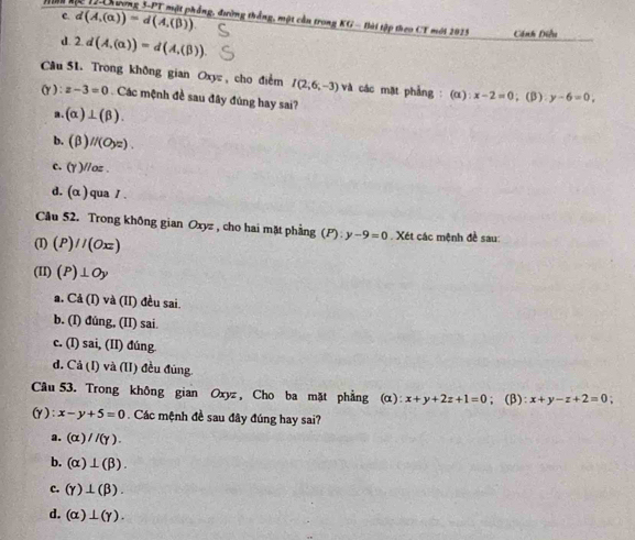 C. d(A,(alpha ))=d(A,(beta ))
p 17 hương 5-PT một phẳng, đường thắng, một cần trong KG- Bài tập theo CT mới 2025 Cánh Điều
d. 2.d(A,(alpha ))=d(A,(beta )). 
Câu 51. Trong không gian Oxy , cho điểm I(2;6;-3) vi : các mặt phẳng : (α) x-2=0 ,(β) y-6=0. 
(y ) : z-3=0 Các mệnh đề sau đây đúng hay sai?
a. (alpha )⊥ (beta ).
b. (beta )//(Oyz).
c. (gamma endpmatrix //oz.
d. (alpha ) qua / .
Cầu 52. Trong không gian Oxyz , cho hai mặt phẳng (P): y-9=0 Xét các mệnh đề sau:
(I) (P)//(Oxz)
(II) (P)⊥ Oy
a. Cd(I) và (II) đều sai.
b. (I) đúng, (II) sai.
c. (I) sai, (II) đúng
d. Cả (I) và (II) đều đúng.
Câu 53. Trong không gian Oxyz , Cho ba mặt phẳng (α) x+y+2z+1=0; (β): x+y-z+2=0
(γ): x-y+5=0 Các mệnh đề sau đây đúng hay sai?
a. (alpha )//(gamma ).
b. (alpha )⊥ (beta ).
c. (gamma )⊥ (beta ).
d. (alpha )⊥ (gamma ).