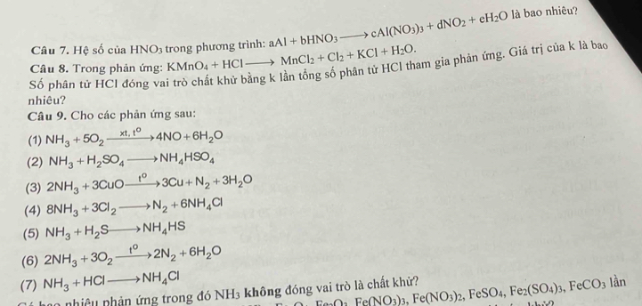 Hệ số của HNO_3 trong phương trình: aAl+bHNO_3to cAl(NO_3)_3+dNO_2+eH_2O
là bao nhiêu? 
Câu 8. Trong phản ứng: KMnO_4+HClto MnCl_2+Cl_2+KCl+H_2O. am gia phản ứng. Giá trị của k là bao 
ố phân tử HCl đóng va 
nhiêu? 
Câu 9. Cho các phản ứng sau: 
(1) NH_3+5O_2xrightarrow xt,t°4NO+6H_2O
(2) NH_3+H_2SO_4to NH_4HSO_4
(3) 2NH_3+3CuOxrightarrow I^O3Cu+N_2+3H_2O
(4) 8NH_3+3Cl_2to N_2+6NH_4Cl
(5) NH_3+H_2Sto NH_4HS
(6) 2NH_3+3O_2xrightarrow t^02N_2+6H_2O
(7) NH_3+HClto NH_4Cl
n nhiệu nhản ứng trong đó NH3 không đóng vai trò là chất kh? Fe(NO_3Fe(NO_3)_3, Fe(NO_3)_2, FeSO_4, Fe_2(SO_4)_3, FeCO_3lan