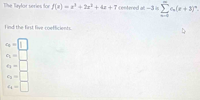 The Taylor series for f(x)=x^3+2x^2+4x+7 centered at —3 is sumlimits _(n=0)^(∈fty)c_n(x+3)^n. 
Find the first five coefficients.
c_0=□
c_1=□
c_2=□
c_3=□
c_4=□