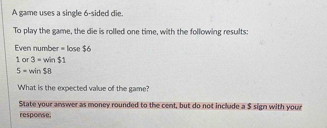 A game uses a single 6 -sided die. 
To play the game, the die is rolled one time, with the following results: 
Even number = lose $6
1 or 3=w in $1
5=win$8
What is the expected value of the game? 
State your answer as money rounded to the cent, but do not include a $ sign with your 
response.