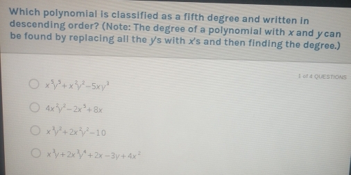 Which polynomial is classified as a fifth degree and written in
descending order? (Note: The degree of a polynomial with x and ycan
be found by replacing all the y 's with x 's and then finding the degree.)
l of 4 QUESTIONS
x^5y^5+x^2y^2-5xy^3
4x^2y^2-2x^5+8x
x^3y^2+2x^2y^2-10
x^3y+2x^3y^4+2x-3y+4x^2