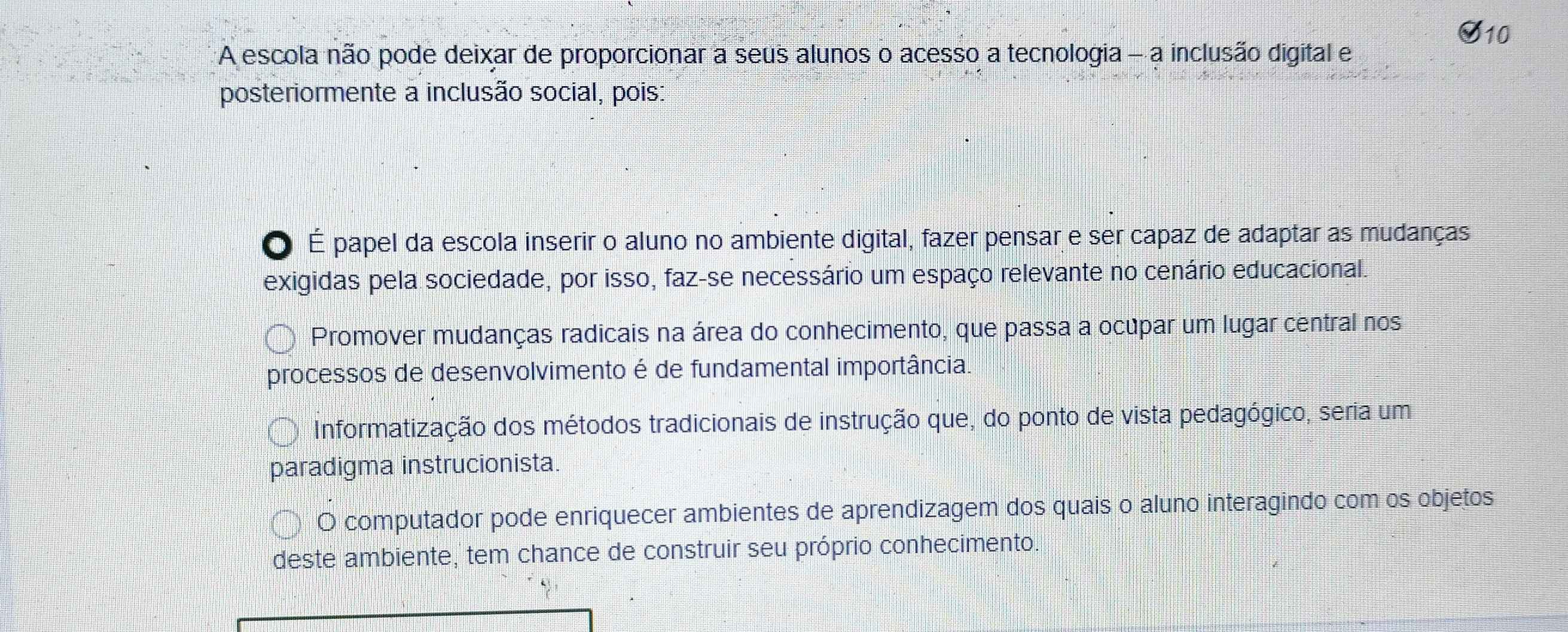 A escola não pode deixar de proporcionar a seus alunos o acesso a tecnologia - a inclusão digital e
posteriormente a inclusão social, pois:
O É papel da escola inserir o aluno no ambiente digital, fazer pensar e ser capaz de adaptar as mudanças
exigidas pela sociedade, por isso, faz-se necessário um espaço relevante no cenário educacional.
Promover mudanças radicais na área do conhecimento, que passa a ocupar um lugar central nos
processos de desenvolvimento é de fundamental importância.
Informatização dos métodos tradicionais de instrução que, do ponto de vista pedagógico, seria um
paradigma instrucionista.
O computador pode enriquecer ambientes de aprendizagem dos quais o aluno interagindo com os objetos
deste ambiente, tem chance de construir seu próprio conhecimento.