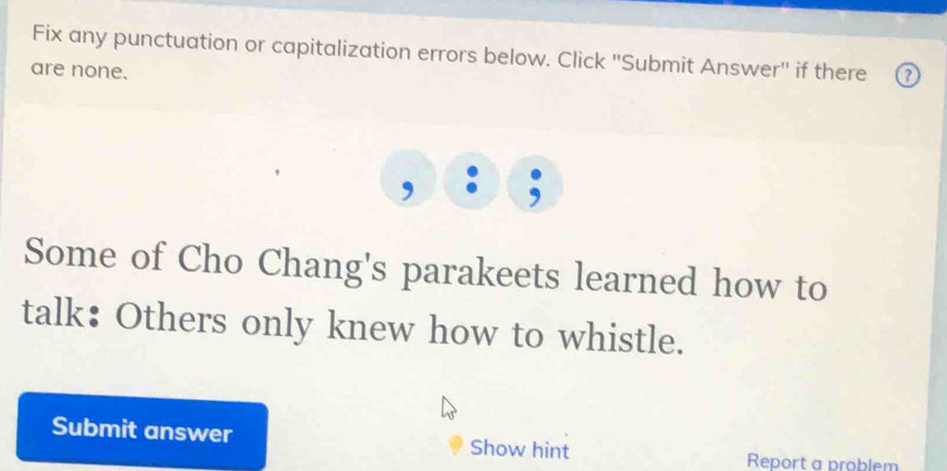 Fix any punctuation or capitalization errors below. Click ''Submit Answer'' if there 
are none. 
, 
Some of Cho Chang's parakeets learned how to 
talk: Others only knew how to whistle. 
Submit answer Show hint 
Report a problem