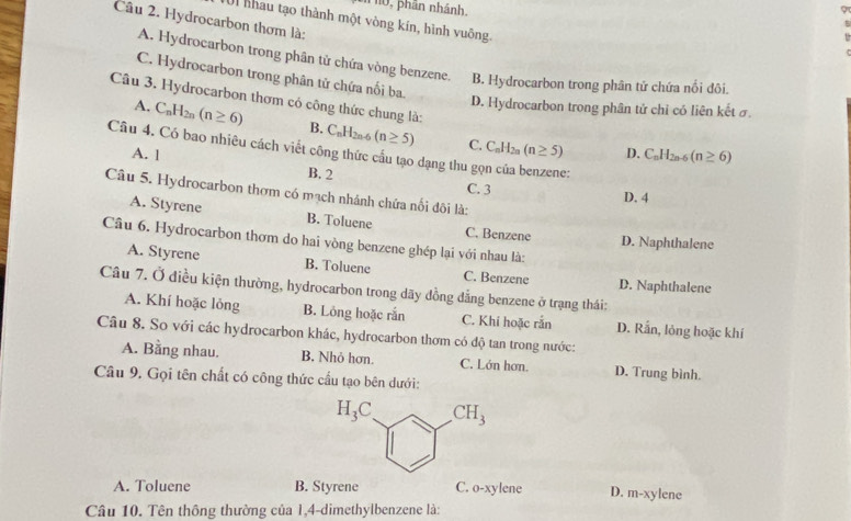 phân nhánh.
9
Câu 2. Hydrocarbon thơm là:
Ul nhau tạo thành một vòng kín, hình vuông.
5
A. Hydrocarbon trong phân tử chứa vòng benzene. B. Hydrocarbon trong phân tử chứa nổi đôi.
C. Hydrocarbon trong phân tử chứa nối ba.
D. Hydrocarbon trong phân tử chỉ có liên kết ở
Câu 3. Hydrocarbon thơm có công thức chung là: C_nH_2n-6(n≥ 6)
A. C_nH_2n(n≥ 6) B. C_nH_2n-6(n≥ 5) C. C_nH_2n(n≥ 5)
Câu 4. Có bao nhiêu cách viết công thức cầu tạo dạng thu gọn của benzene:
D.
A. 1 B. 2
C. 3 D. 4
Câu 5. Hydrocarbon thơm có mạch nhánh chứa nối đôi là:
A. Styrene B. Toluene C. Benzene D. Naphthalene
Câu 6. Hydrocarbon thơm do hai vòng benzene ghép lại với nhau là:
A. Styrene B. Toluene C. Benzene D. Naphthalene
Câu 7. Ở điều kiện thường, hydrocarbon trong dãy đồng dẳng benzene ở trạng thái:
A. Khí hoặc lỏng B. Lông hoặc rắn C. Khi hoặc rắn D. Rấn, lỏng hoặc khí
Câu 8. So với các hydrocarbon khác, hydrocarbon thơm có độ tan trong nước:
A. Bằng nhau. B. Nhỏ hơn. C. Lớn hơn. D. Trung bình.
Câu 9. Gọi tên chất có công thức cầu tạo bên dưới:
A. Toluene B. Styrene C. o-xylene D. m-xylene
Câu 10. Tên thông thường của 1,4-dimethylbenzene là: