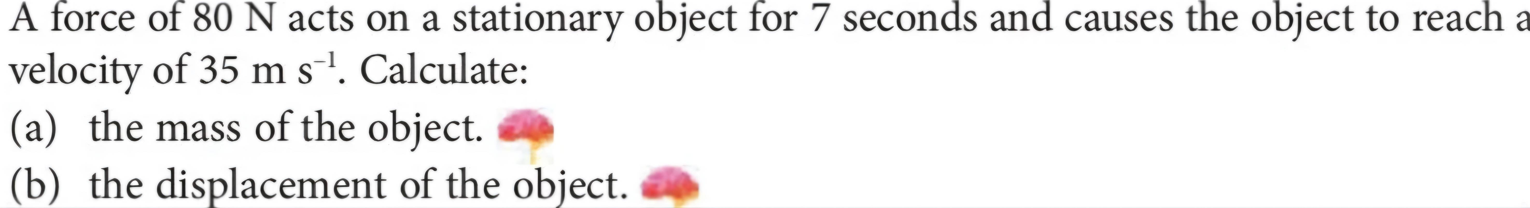 A force of 80 N acts on a stationary object for 7 seconds and causes the object to reach a 
velocity of 35ms^(-1). Calculate: 
(a) the mass of the object. 
(b) the displacement of the object.