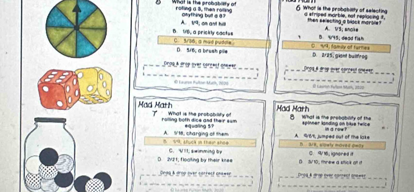 What is the probability of 6 What is the probability of selecting
rofling a 3, then rolling anything but a s? a striped marble, not replacing it,
then selecting a black marble?
A. V9; an ant hill A. 1/5; snake
B. 1/6; a prickly cactus ` B. 4/45; dead fish
C 5/36; a mud pudele C 4/9; famly of turties
D. 5/6; a brush pile D. 2/25, giant bullfrog
Drag & drop over correct answer Drag & drop over correct answer_
© Lauren Fulton Math, 2020 © Laurin Fullse Mask, 2020
Mad Math Mad Math
T What is the probability of 8 What is the probability of the
rolling both dice and their sum spinner landing on blue twice
equaling 5? in a row?
A. 1/16, charging at them A 9/64, jumped out of the lake
B 1/9. stuck in their shoe B 378. slawly moved away
C. V11; swimming by C. 9/ 16; ignored it
D. 2/21; floating by their knee D 3/ 10, threw a stick at it
Drog & drop over correct onswer Drgg & grop over correct gnewer