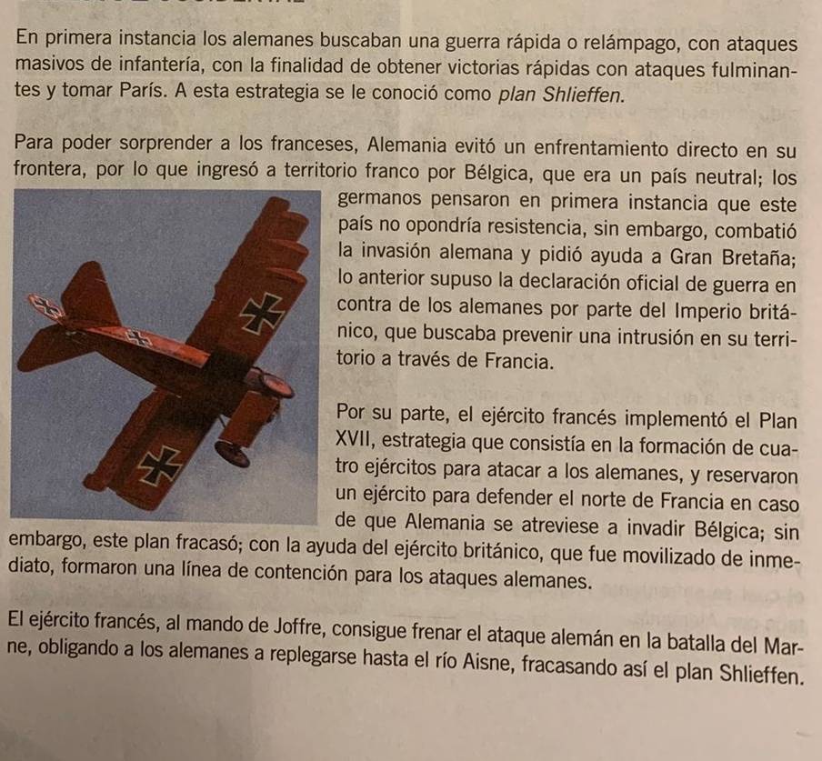 En primera instancia los alemanes buscaban una guerra rápida o relámpago, con ataques 
masivos de infantería, con la finalidad de obtener victorias rápidas con ataques fulminan- 
tes y tomar París. A esta estrategia se le conoció como plan Shlieffen. 
Para poder sorprender a los franceses, Alemania evitó un enfrentamiento directo en su 
frontera, por lo que ingresó a territorio franco por Bélgica, que era un país neutral; los 
ermanos pensaron en primera instancia que este 
aís no opondría resistencia, sin embargo, combatió 
a invasión alemana y pidió ayuda a Gran Bretaña; 
o anterior supuso la declaración oficial de guerra en 
ontra de los alemanes por parte del Imperio britá- 
ico, que buscaba prevenir una intrusión en su terri- 
orio a través de Francia. 
or su parte, el ejército francés implementó el Plan 
VII, estrategia que consistía en la formación de cua- 
ro ejércitos para atacar a los alemanes, y reservaron 
n ejército para defender el norte de Francia en caso 
e que Alemania se atreviese a invadir Bélgica; sin 
embargo, este plan fracasó; con la ayuda del ejército británico, que fue movilizado de inme- 
diato, formaron una línea de contención para los ataques alemanes. 
El ejército francés, al mando de Joffre, consigue frenar el ataque alemán en la batalla del Mar- 
ne, obligando a los alemanes a replegarse hasta el río Aisne, fracasando así el plan Shlieffen.