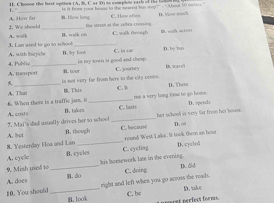 Choose the best option (A, B, C or D) to complete each of the following q
1. “_
is it from your house to the nearest bus stop?” - “About 50 metres.”
A. How far B. How long C. How often D. How much
2. We should _the street at the zebra crossing.
A. walk B. walk on C. walk through D. walk across
3. Lan used to go to school _.
A. with bicycle B. by foot C. in car D. by bus
4. Public _in my town is good and cheap.
A. transport B. tour C. journey D. travel
5. _is not very far from here to the city centre.
A. That B. This C. It D. There
6. When there is a traffic jam, it _me a very long time to go home.
A. costs B. takes C. lasts D. spends
7. Mai’s dad usually drives her to school _her school is very far from her house.
A. but B. though C. because
D. or
8. Yesterday Hoa and Lan _round West Lake. It took them an hour.
A. cycle B. cycles C. cycling D. cycled
9. Minh used to his homework late in the evening.
A. does _B. do C. doing D. did
10. You should _right and left when you go across the roads.
D. take
B. look C. be
present perfect forms.