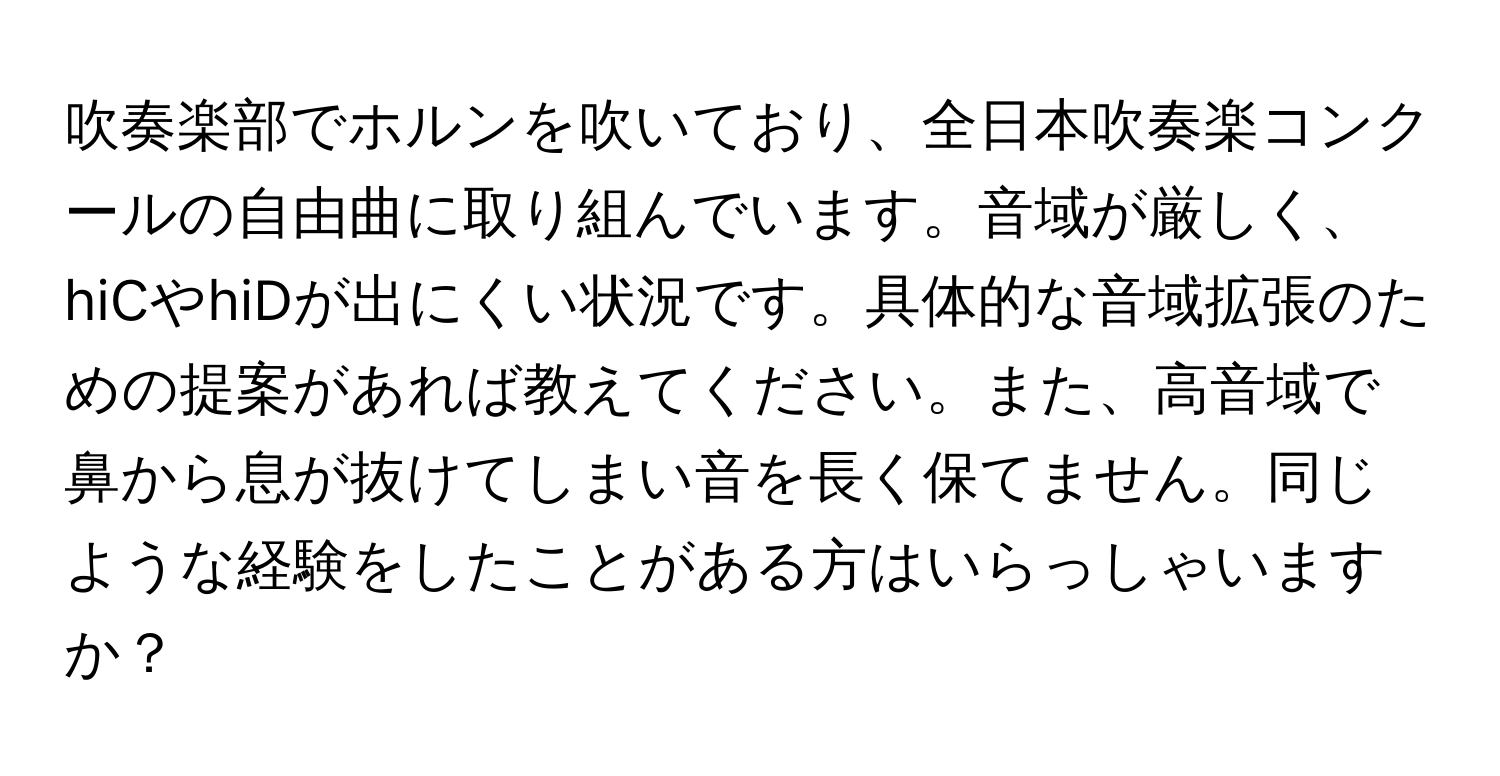 吹奏楽部でホルンを吹いており、全日本吹奏楽コンクールの自由曲に取り組んでいます。音域が厳しく、hiCやhiDが出にくい状況です。具体的な音域拡張のための提案があれば教えてください。また、高音域で鼻から息が抜けてしまい音を長く保てません。同じような経験をしたことがある方はいらっしゃいますか？