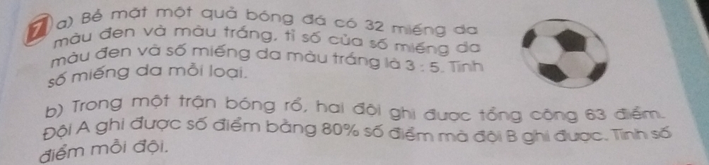 ( a) Bể mặt một quả bóng đá có 32 miếng da 
màu đen và màu trắng, tỉ số của số miếng da 
màu đen và số miếng da màu trắng là 3:5
số miếng da mỗi loại. . Tính 
b) Trong một trận bóng rổ, hai đội ghi được tổng cộng 63 điểm. 
Đội A ghi được số điểm bằng 80% số điểm mà đội B ghi được. Tình số 
điểm mỗi đội.