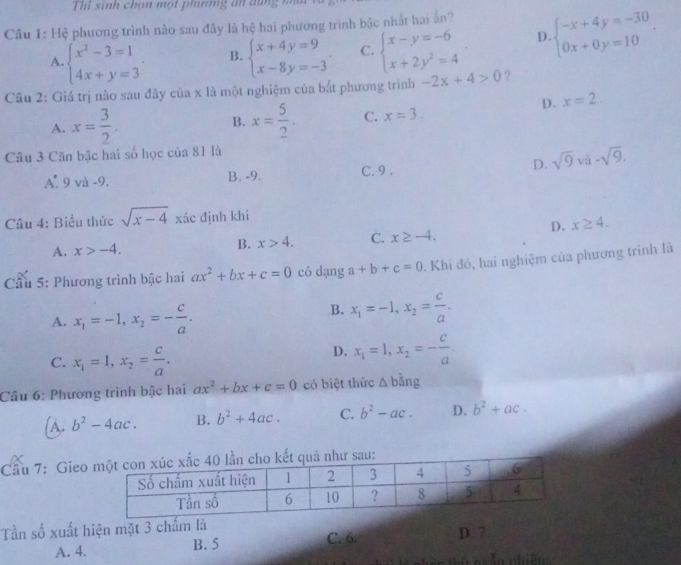 Thi sinh chọn một phíương ăn đũng i 
Câu 1: Hệ phương trình nào sau đây là hệ hai phương trình bậc nhất hai ằn?
A. beginarrayl x^2-3=1 4x+y=3endarray. . beginarrayl x+4y=9 x-8y=-3endarray. . C. beginarrayl x-y=-6 x+2y^2=4endarray. D. beginarrayl -x+4y=-30 0x+0y=10endarray. .
B.
Câu 2: Giá trị nào sau đây của x là một nghiệm của bắt phương trình -2x+4>0 ?
D. x=2
A. x= 3/2 . B. x= 5/2 . C. x=3.
Câu 3 Căn bậc hai số học của 81 là
D. sqrt(9)va-sqrt(9).
_ ^circ  9 và -9. B. -9. C. 9 .
Câu 4: Biểu thức sqrt(x-4) xác định khi
D. x≥ 4.
A. x>-4. B. x>4. C. x≥ -4.
Cầu 5: Phương trình bậc hai ax^2+bx+c=0 có dạng a+b+c=0. Khi đó, hai nghiệm của phương trình là
A. x_1=-1,x_2=- c/a .
B. x_1=-1,x_2= c/a .
C. x_1=1,x_2= c/a .
D. x_1=1,x_2=- c/a .
Câu 6: Phương trình bậc hai ax^2+bx+c=0 có biệt thức △ bdot ang
A. b^2-4ac. B. b^2+4ac. C. b^2-ac. D. b^2+ac.
Cầu 7: Gieo
Tần số xuất hiện mặt 3 chấm là
A. 4.
B. 5 C. 6. D. 7
in nhiên