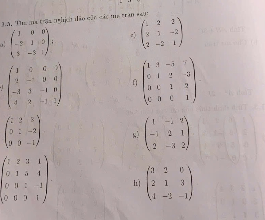 Tìm ma trận nghịch đảo của các ma trận sau: 
e) beginpmatrix 1&2&2 2&1&-2 2&-2&1endpmatrix
a) beginpmatrix 1&0&0 -2&1&0 3&-3&1endpmatrix;
beginpmatrix 1&0&0&8 2&-1&0&0 -3&3&-1&0 4&2&-1&1endpmatrix
f) beginpmatrix 1&3&-5&7 0&1&2&-3 0&0&1&2 0&0&0&1endpmatrix
beginpmatrix 1&2&3 0&1&-2 0&0&-1endpmatrix. 
g) beginpmatrix 1&-1&2 -1&2&1 2&-3&2endpmatrix.
beginpmatrix 1&2&3&1 0&1&5&4 0&0&1&-1 0&0&0&1endpmatrix
h) beginpmatrix 3&2&0 2&1&3 4&-2&-1endpmatrix.